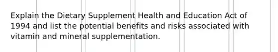 Explain the Dietary Supplement Health and Education Act of 1994 and list the potential benefits and risks associated with vitamin and mineral supplementation.