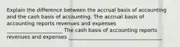 Explain the difference between the accrual basis of accounting and the cash basis of accounting. The accrual basis of accounting reports revenues and expenses ______________________ The cash basis of accounting reports revenues and expenses _____________________________________