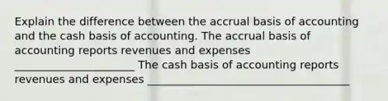 Explain the difference between the accrual basis of accounting and the cash basis of accounting. The accrual basis of accounting reports revenues and expenses ______________________ The cash basis of accounting reports revenues and expenses _____________________________________