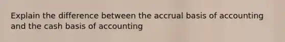 Explain the difference between the accrual basis of accounting and the cash basis of accounting