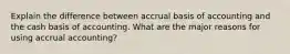 Explain the difference between accrual basis of accounting and the cash basis of accounting. What are the major reasons for using accrual accounting?