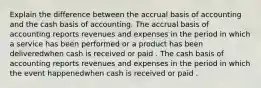 Explain the difference between the accrual basis of accounting and the cash basis of accounting. The accrual basis of accounting reports revenues and expenses in the period in which a service has been performed or a product has been deliveredwhen cash is received or paid . The cash basis of accounting reports revenues and expenses in the period in which the event happenedwhen cash is received or paid .