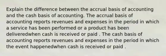 Explain the difference between the accrual basis of accounting and the cash basis of accounting. The accrual basis of accounting reports revenues and expenses in the period in which a service has been performed or a product has been deliveredwhen cash is received or paid . The cash basis of accounting reports revenues and expenses in the period in which the event happenedwhen cash is received or paid .