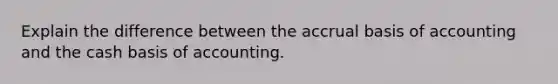 Explain the difference between the accrual basis of accounting and the cash basis of accounting.