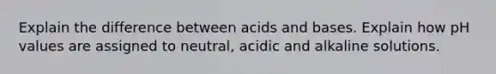 Explain the difference between <a href='https://www.questionai.com/knowledge/kvCSAshSAf-acids-and-bases' class='anchor-knowledge'>acids and bases</a>. Explain how pH values are assigned to neutral, acidic and alkaline solutions.