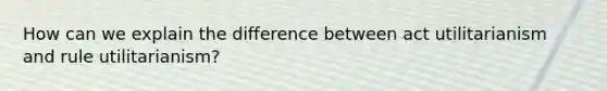 How can we explain the difference between act utilitarianism and rule utilitarianism?