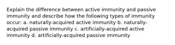 Explain the difference between active immunity and passive immunity and describe how the following types of immunity occur: a. naturally-acquired active immunity b. naturally-acquired passive immunity c. artificially-acquired active immunity d. artificially-acquired passive immunity