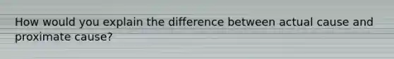 How would you explain the difference between actual cause and proximate cause?