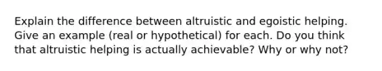 Explain the difference between altruistic and egoistic helping. Give an example (real or hypothetical) for each. Do you think that altruistic helping is actually achievable? Why or why not?