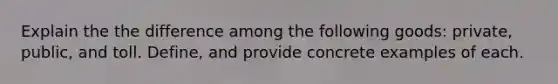 Explain the the difference among the following goods: private, public, and toll. Define, and provide concrete examples of each.