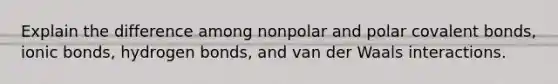 Explain the difference among nonpolar and polar covalent bonds, ionic bonds, hydrogen bonds, and van der Waals interactions.