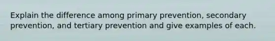 Explain the difference among primary prevention, secondary prevention, and tertiary prevention and give examples of each.