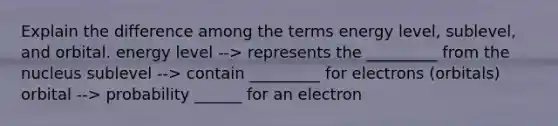 Explain the difference among the terms energy level, sublevel, and orbital. energy level --> represents the _________ from the nucleus sublevel --> contain _________ for electrons (orbitals) orbital --> probability ______ for an electron