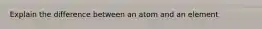 Explain the difference between an atom and an element