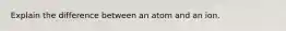 Explain the difference between an atom and an ion.