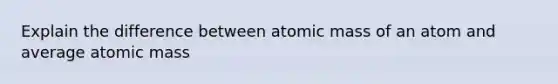 Explain the difference between atomic mass of an atom and average atomic mass