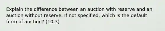 Explain the difference between an auction with reserve and an auction without reserve. If not specified, which is the default form of auction? (10.3)