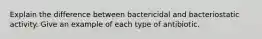 Explain the difference between bactericidal and bacteriostatic activity. Give an example of each type of antibiotic.