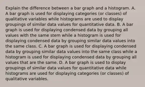 Explain the difference between a bar graph and a histogram. A. A bar graph is used for displaying categories​ (or classes) of qualitative variables while histograms are used to display groupings of similar data values for quantitative data. B. A bar graph is used for displaying condensed data by grouping all values with the same stem while a histogram is used for displaying condensed data by grouping similar data values into the same class. C. A bar graph is used for displaying condensed data by grouping similar data values into the same class while a histogram is used for displaying condensed data by grouping all values that are the same. D. A bar graph is used to display groupings of similar data values for quantitative data while histograms are used for displaying categories​ (or classes) of qualitative variables.