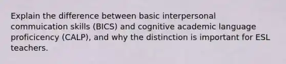 Explain the difference between basic interpersonal commuication skills (BICS) and cognitive academic language proficicency (CALP), and why the distinction is important for ESL teachers.