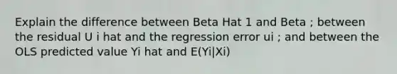 Explain the difference between Beta Hat 1 and Beta ; between the residual U i hat and the regression error ui ; and between the OLS predicted value Yi hat and E(Yi|Xi)