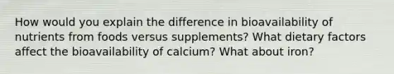 How would you explain the difference in bioavailability of nutrients from foods versus supplements? What dietary factors affect the bioavailability of calcium? What about iron?