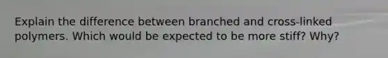 Explain the difference between branched and cross-linked polymers. Which would be expected to be more stiff? Why?