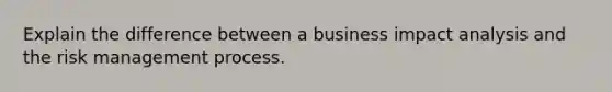 Explain the difference between a business impact analysis and the risk management process.