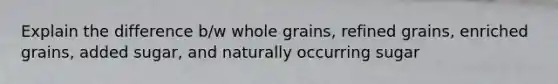 Explain the difference b/w whole grains, refined grains, enriched grains, added sugar, and naturally occurring sugar