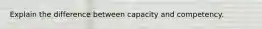 Explain the difference between capacity and competency.