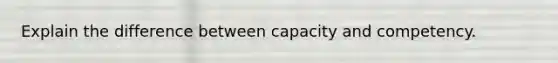 Explain the difference between capacity and competency.