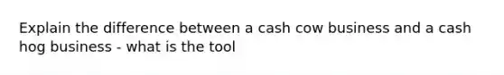 Explain the difference between a cash cow business and a cash hog business - what is the tool