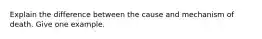 Explain the difference between the cause and mechanism of death. Give one example.