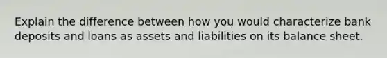 Explain the difference between how you would characterize bank deposits and loans as assets and liabilities on its balance sheet.