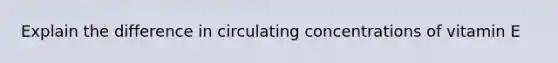 Explain the difference in circulating concentrations of vitamin E