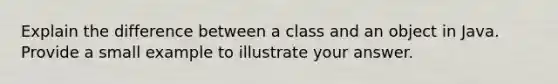 Explain the difference between a class and an object in Java. Provide a small example to illustrate your answer.