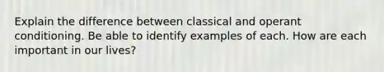 Explain the difference between classical and operant conditioning. Be able to identify examples of each. How are each important in our lives?