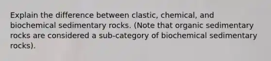 Explain the difference between clastic, chemical, and biochemical sedimentary rocks. (Note that organic sedimentary rocks are considered a sub-category of biochemical sedimentary rocks).