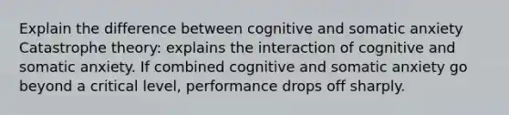 Explain the difference between cognitive and somatic anxiety Catastrophe theory: explains the interaction of cognitive and somatic anxiety. If combined cognitive and somatic anxiety go beyond a critical level, performance drops off sharply.