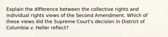 Explain the difference between the collective rights and individual rights views of the Second Amendment. Which of these views did the Supreme Court's decision in District of Columbia v. Heller reflect?