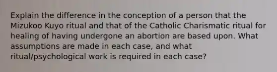 Explain the difference in the conception of a person that the Mizukoo Kuyo ritual and that of the Catholic Charismatic ritual for healing of having undergone an abortion are based upon. What assumptions are made in each case, and what ritual/psychological work is required in each case?