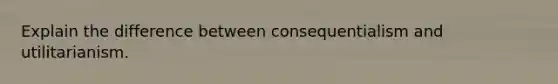 Explain the difference between consequentialism and utilitarianism.