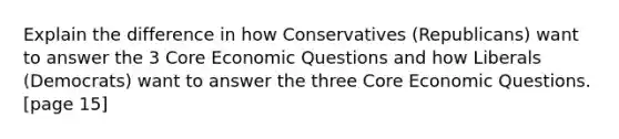 Explain the difference in how Conservatives (Republicans) want to answer the 3 Core Economic Questions and how Liberals (Democrats) want to answer the three Core Economic Questions. [page 15]