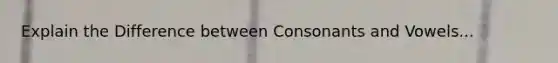 Explain the Difference between Consonants and Vowels...