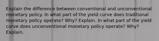 Explain the difference between conventional and unconventional monetary policy. In what part of the yield curve does traditional monetary policy operate? Why? Explain. In what part of the yield curve does unconventional monetary policy operate? Why? Explain.