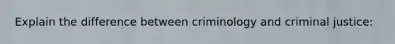 Explain the difference between criminology and criminal justice: