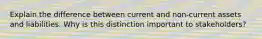 Explain the difference between current and non-current assets and liabilities. Why is this distinction important to stakeholders?