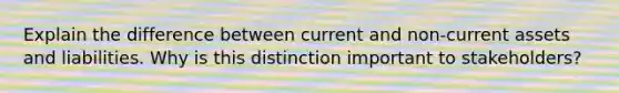 Explain the difference between current and non-current assets and liabilities. Why is this distinction important to stakeholders?