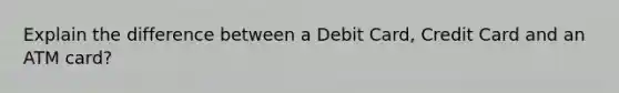 Explain the difference between a Debit Card, Credit Card and an ATM card?