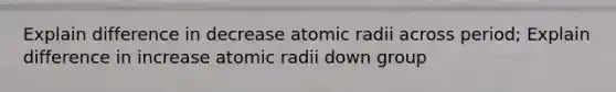 Explain difference in decrease atomic radii across period; Explain difference in increase atomic radii down group